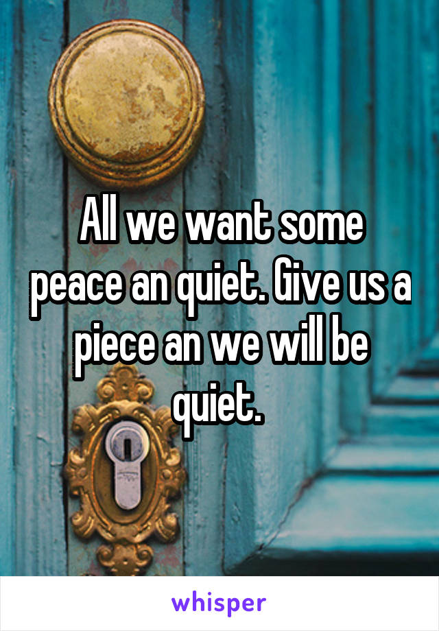 All we want some peace an quiet. Give us a piece an we will be quiet. 