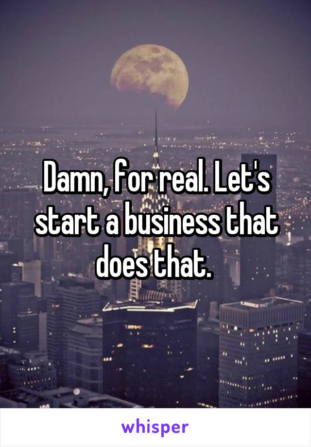 Damn, for real. Let's start a business that does that. 