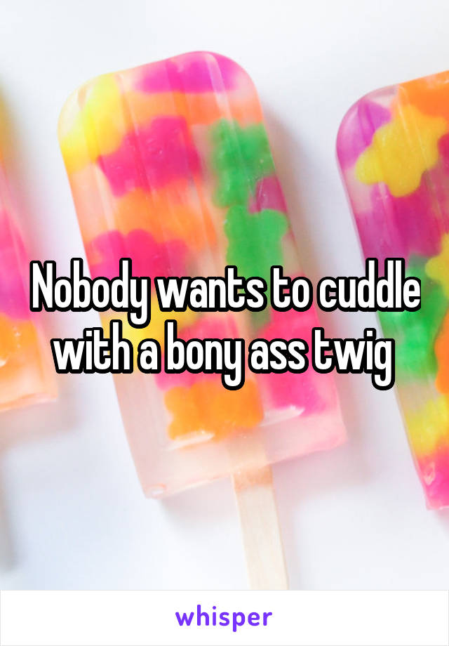 Nobody wants to cuddle with a bony ass twig 