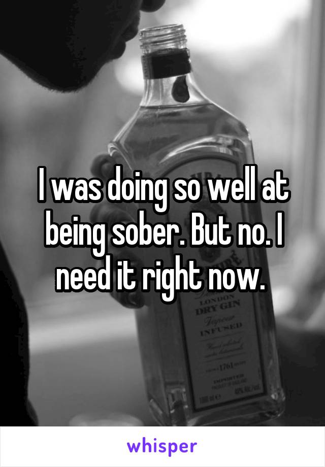 I was doing so well at being sober. But no. I need it right now. 