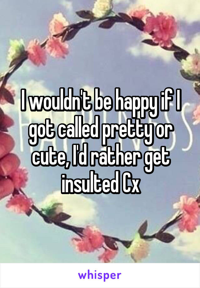 I wouldn't be happy if I got called pretty or cute, I'd rather get insulted Cx