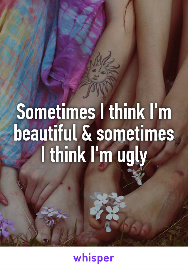 Sometimes I think I'm beautiful & sometimes I think I'm ugly