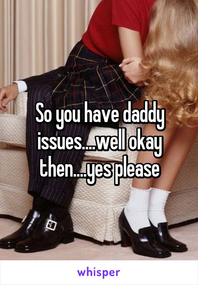 So you have daddy issues....well okay then....yes please