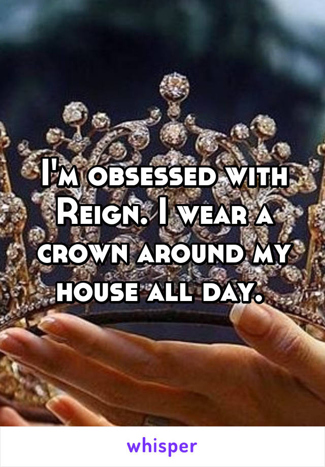 I'm obsessed with Reign. I wear a crown around my house all day. 