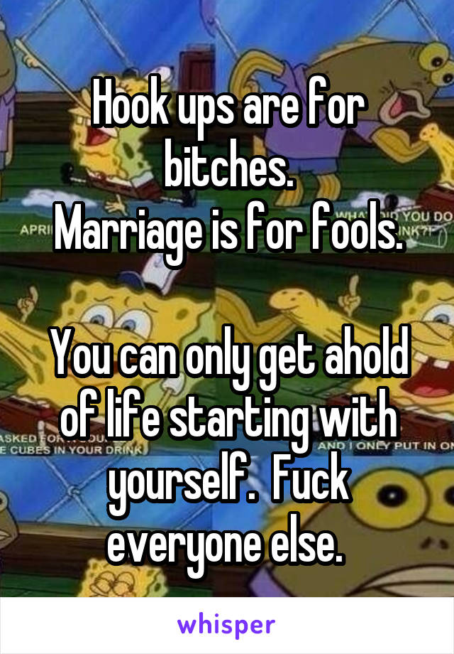 Hook ups are for bitches.
Marriage is for fools.

You can only get ahold of life starting with yourself.  Fuck everyone else. 