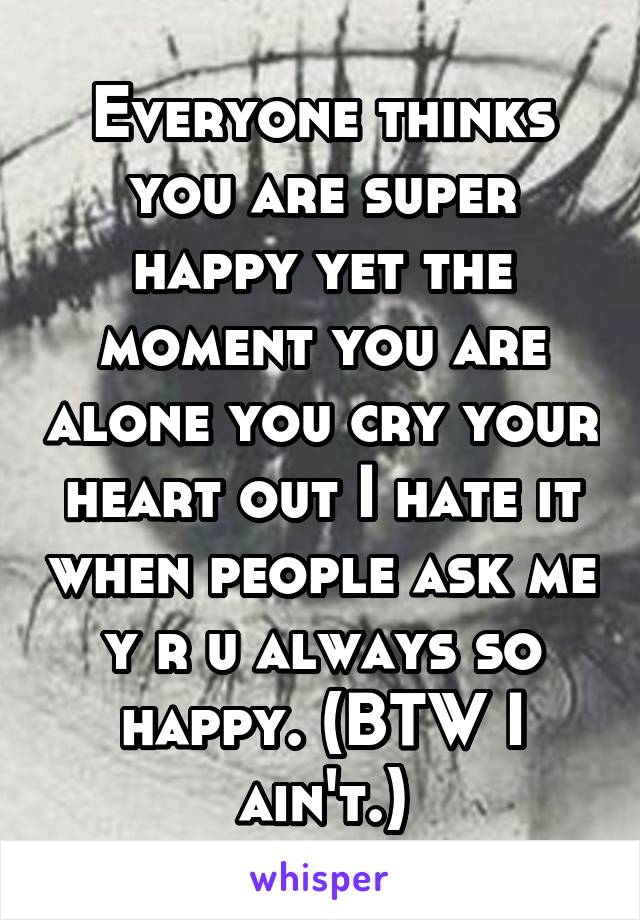 Everyone thinks you are super happy yet the moment you are alone you cry your heart out I hate it when people ask me y r u always so happy. (BTW I ain't.)