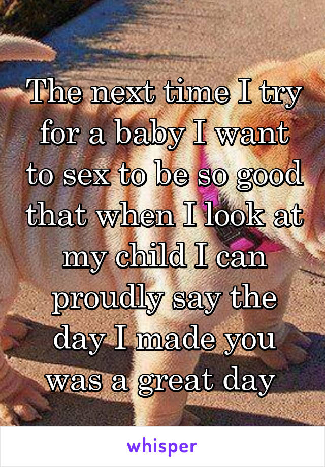 The next time I try for a baby I want to sex to be so good that when I look at my child I can proudly say the day I made you was a great day 