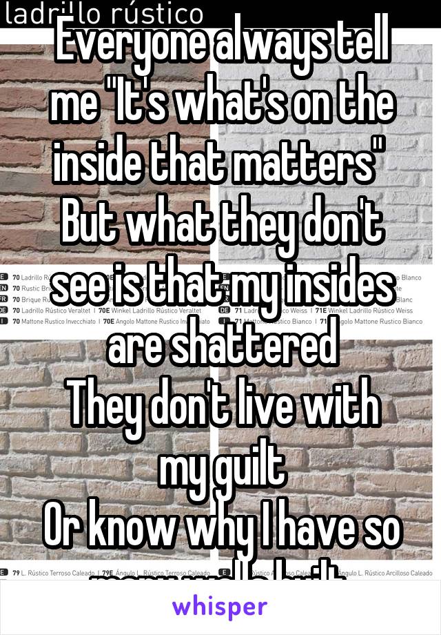 Everyone always tell me "It's what's on the inside that matters" 
But what they don't see is that my insides are shattered
They don't live with my guilt
Or know why I have so many walls built.