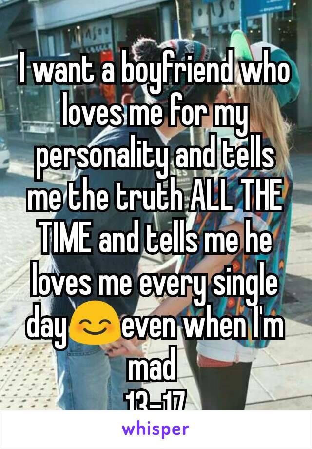 I want a boyfriend who loves me for my personality and tells me the truth ALL THE TIME and tells me he loves me every single day😊even when I'm mad 
13-17