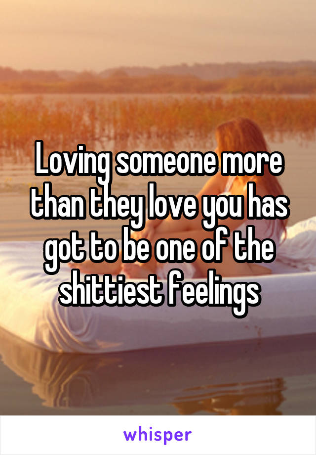 Loving someone more than they love you has got to be one of the shittiest feelings