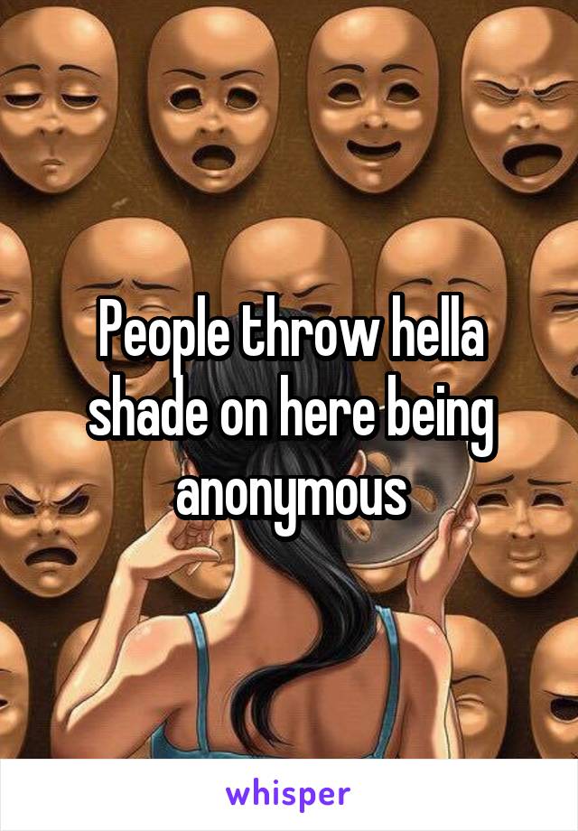 People throw hella shade on here being anonymous