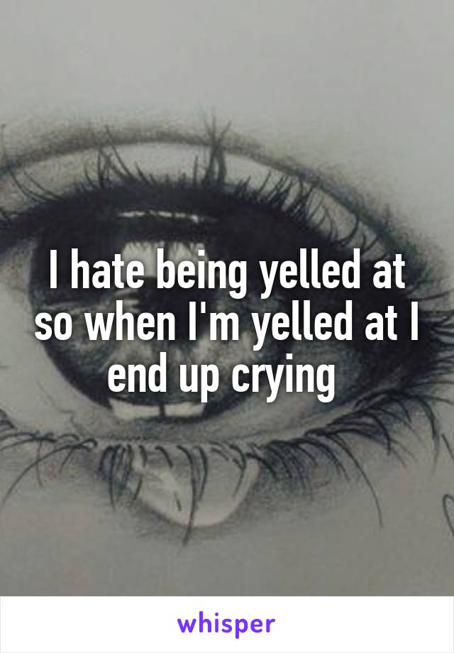 I hate being yelled at so when I'm yelled at I end up crying 