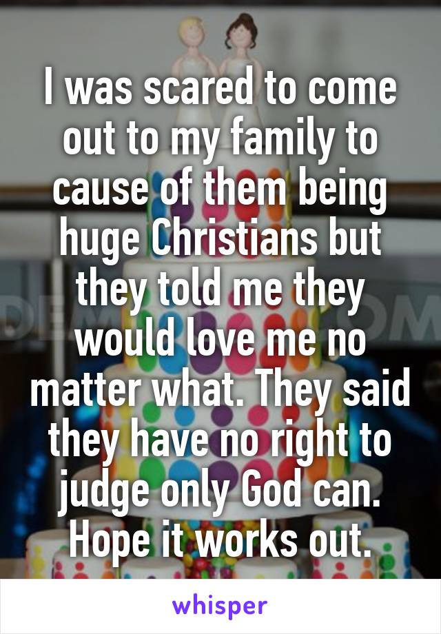 I was scared to come out to my family to cause of them being huge Christians but they told me they would love me no matter what. They said they have no right to judge only God can. Hope it works out.