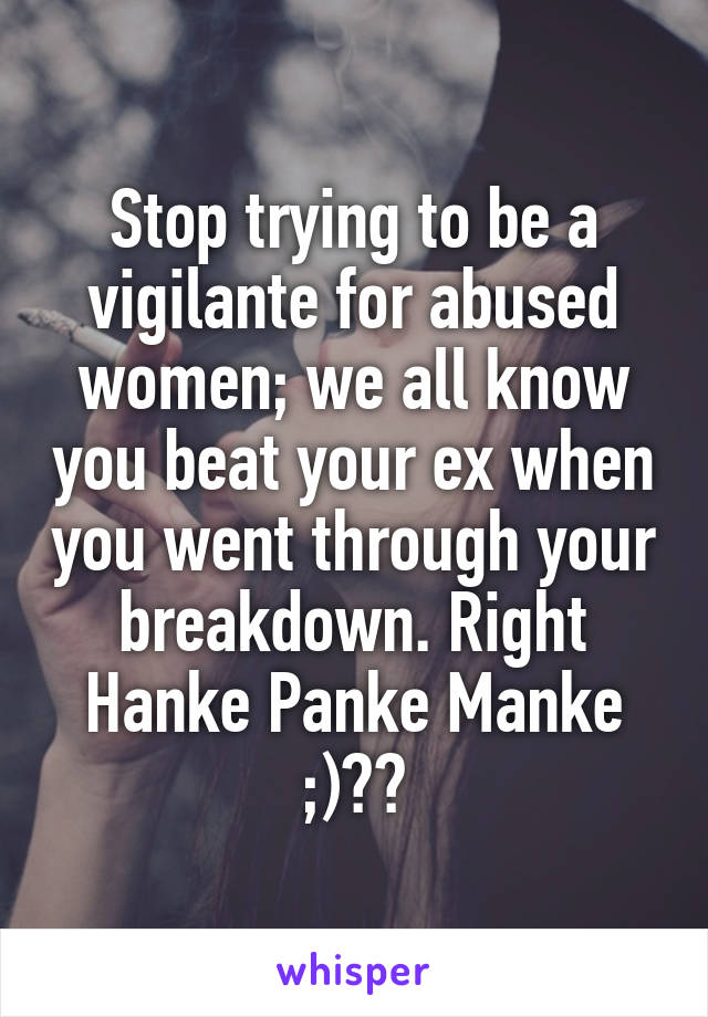 Stop trying to be a vigilante for abused women; we all know you beat your ex when you went through your breakdown. Right Hanke Panke Manke ;)??