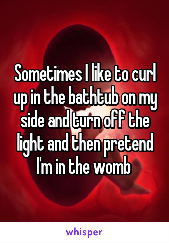 Sometimes I like to curl up in the bathtub on my side and turn off the light and then pretend I'm in the womb 