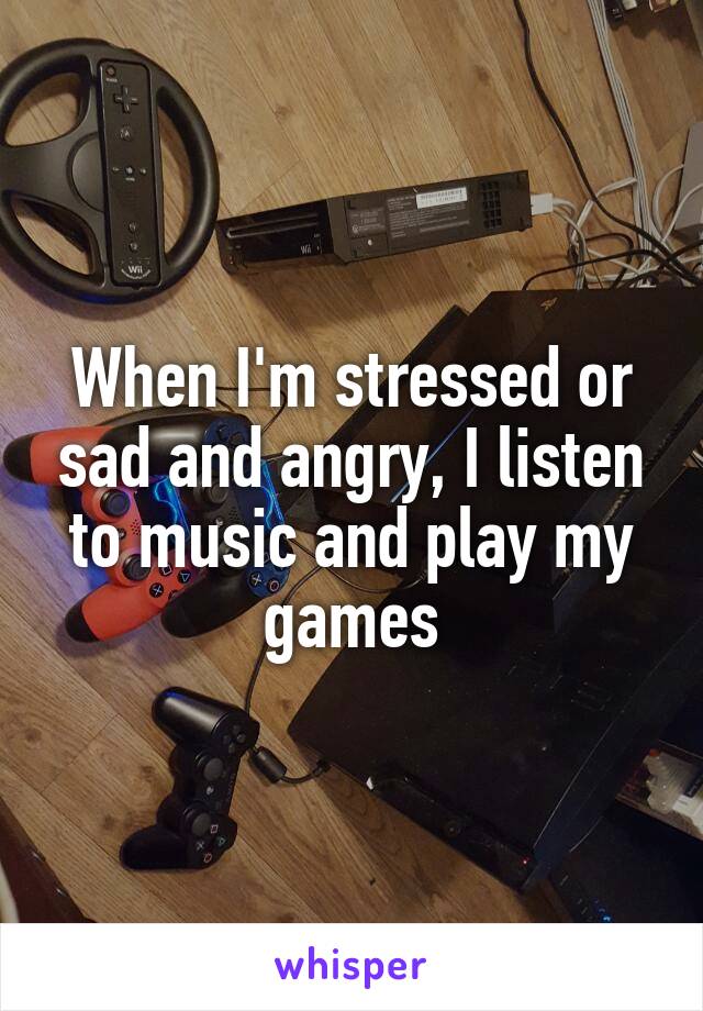 When I'm stressed or sad and angry, I listen to music and play my games