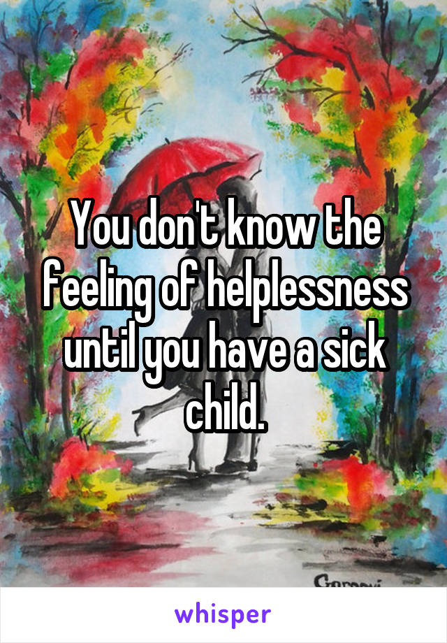 You don't know the feeling of helplessness until you have a sick child.