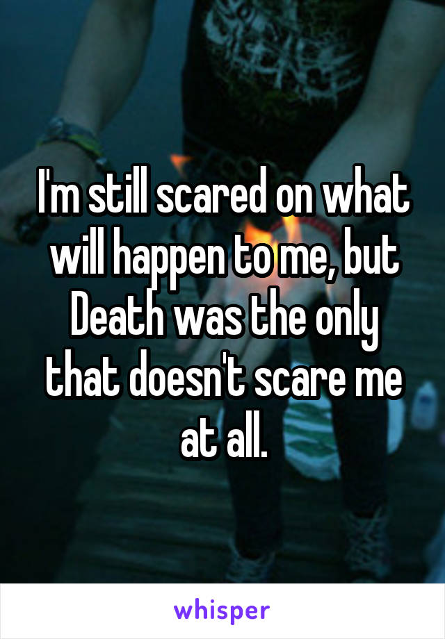 I'm still scared on what will happen to me, but Death was the only that doesn't scare me at all.