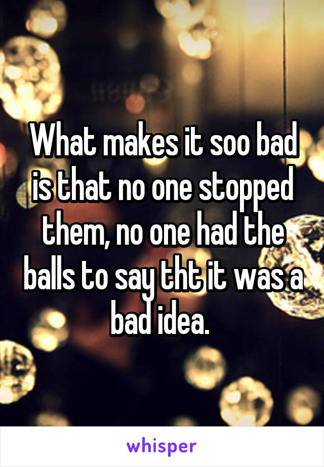 What makes it soo bad is that no one stopped them, no one had the balls to say tht it was a bad idea. 