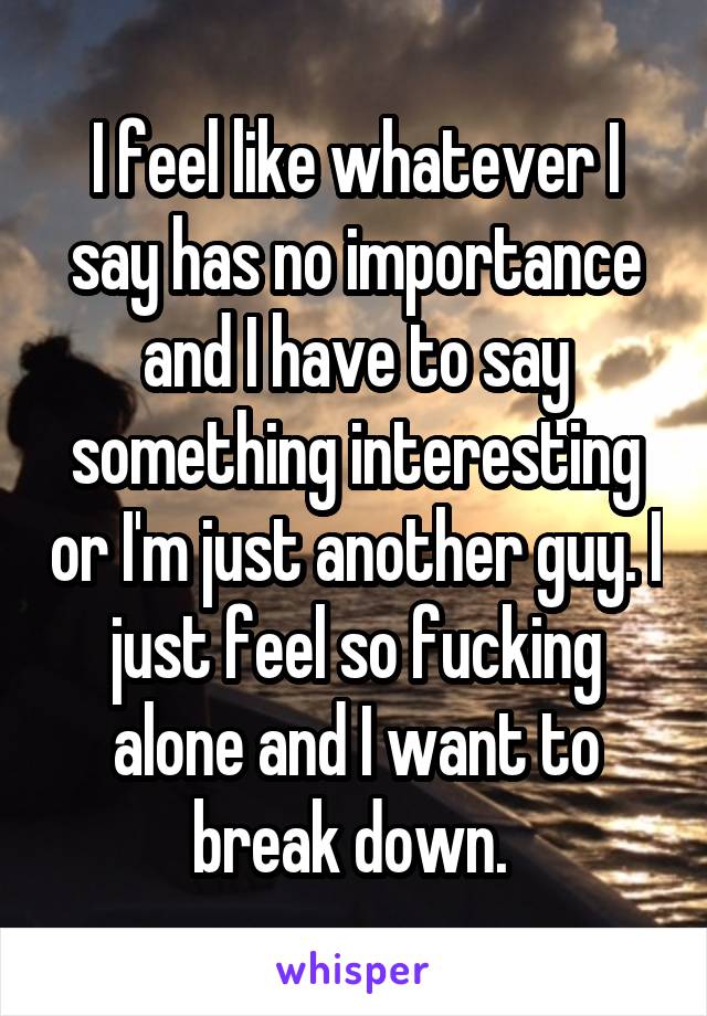 I feel like whatever I say has no importance and I have to say something interesting or I'm just another guy. I just feel so fucking alone and I want to break down. 