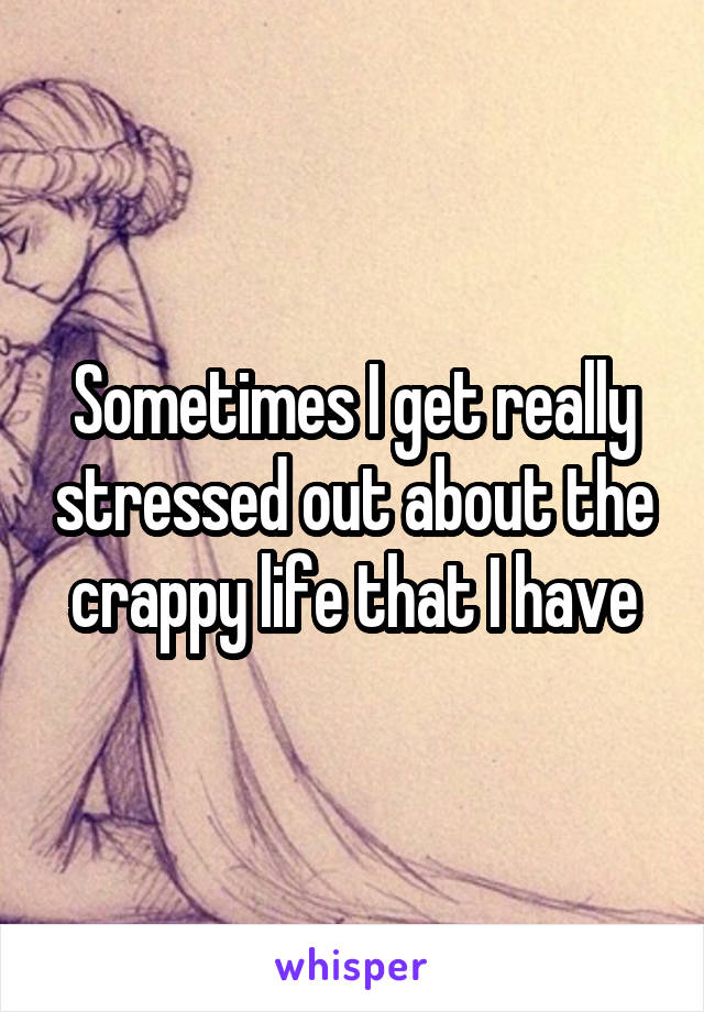 Sometimes I get really stressed out about the crappy life that I have