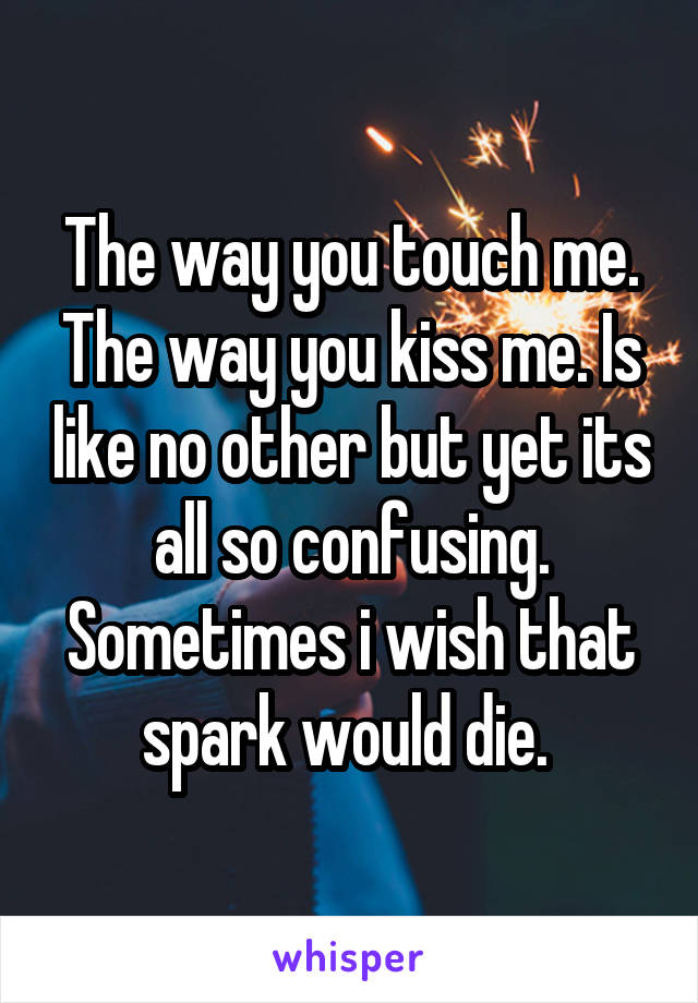 The way you touch me. The way you kiss me. Is like no other but yet its all so confusing. Sometimes i wish that spark would die. 