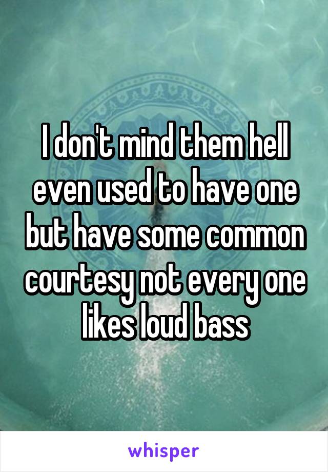 I don't mind them hell even used to have one but have some common courtesy not every one likes loud bass