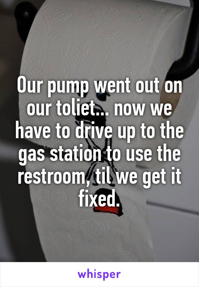 Our pump went out on our toliet... now we have to drive up to the gas station to use the restroom, til we get it fixed.