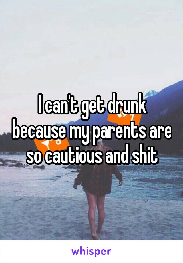 I can't get drunk because my parents are so cautious and shit