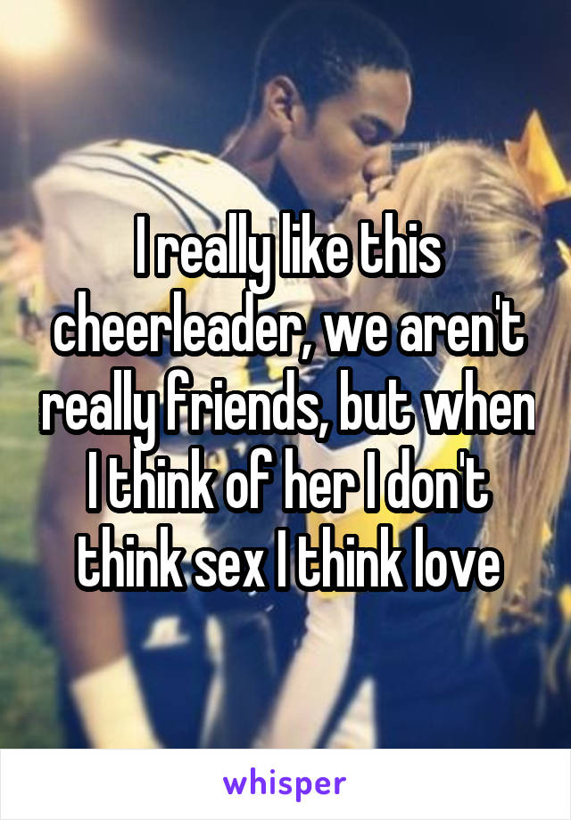 I really like this cheerleader, we aren't really friends, but when I think of her I don't think sex I think love