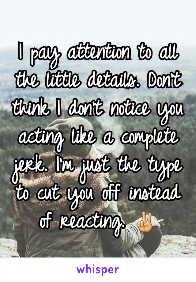 I pay attention to all the little details. Don't think I don't notice you acting like a complete jerk. I'm just the type to cut you off instead of reacting. ✌