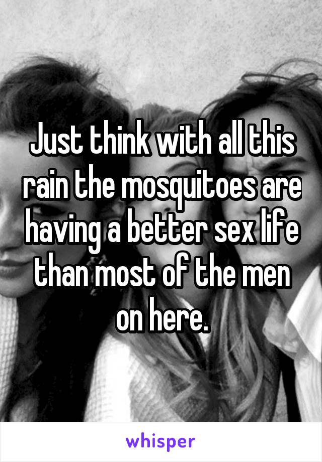 Just think with all this rain the mosquitoes are having a better sex life than most of the men on here.