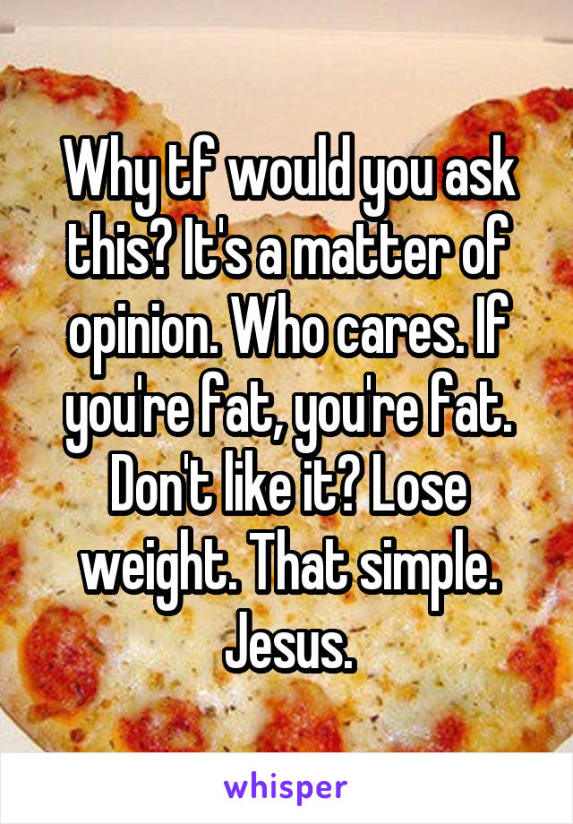 Why tf would you ask this? It's a matter of opinion. Who cares. If you're fat, you're fat. Don't like it? Lose weight. That simple. Jesus.