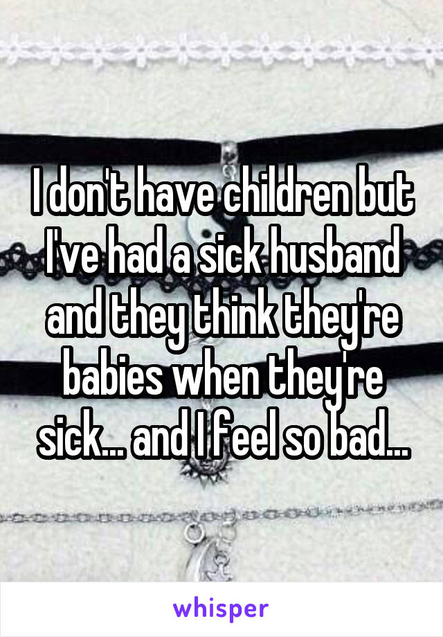 I don't have children but I've had a sick husband and they think they're babies when they're sick... and I feel so bad...