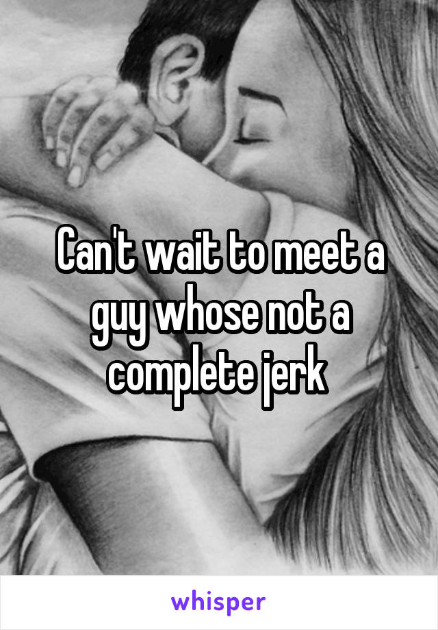 Can't wait to meet a guy whose not a complete jerk 