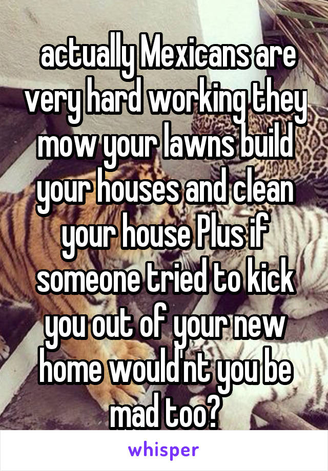  actually Mexicans are very hard working they mow your lawns build your houses and clean your house Plus if someone tried to kick you out of your new home would'nt you be mad too?