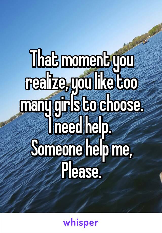 That moment you realize, you like too many girls to choose.
I need help. 
Someone help me,
Please.