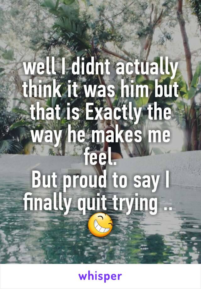 well I didnt actually think it was him but that is Exactly the way he makes me feel.
But proud to say I finally quit trying .. 
😆