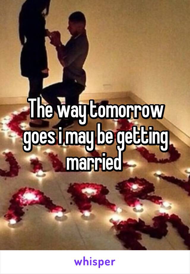 The way tomorrow goes i may be getting married 