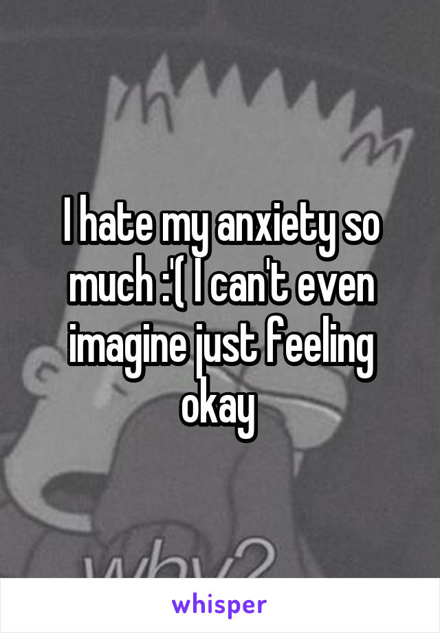 I hate my anxiety so much :'( I can't even imagine just feeling okay 