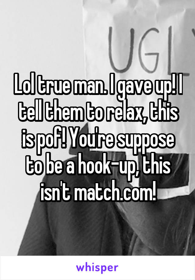 Lol true man. I gave up! I tell them to relax, this is pof! You're suppose to be a hook-up, this isn't match.com!