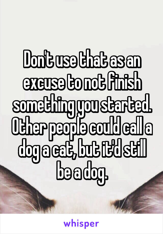 Don't use that as an excuse to not finish something you started. Other people could call a dog a cat, but it'd still be a dog.