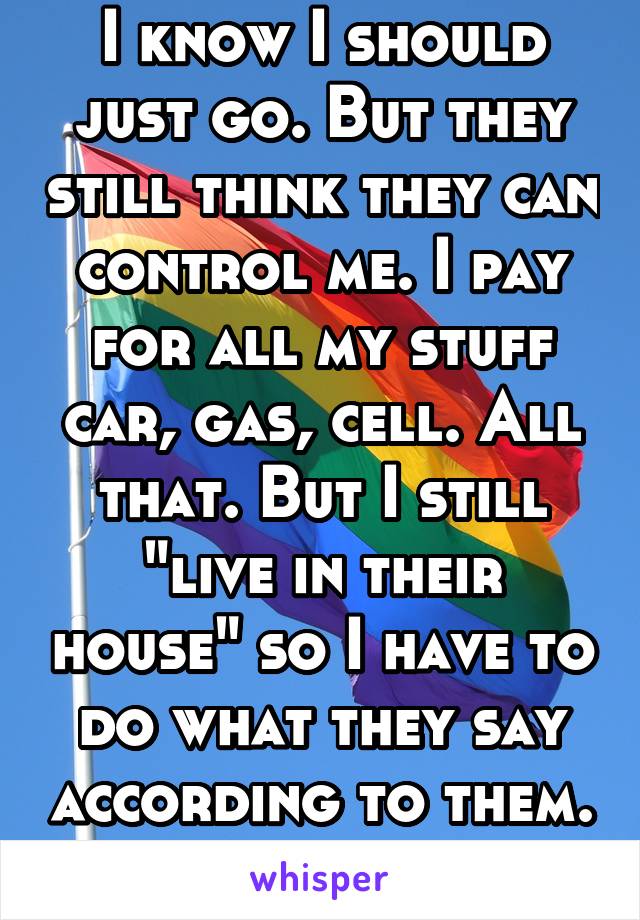 I know I should just go. But they still think they can control me. I pay for all my stuff car, gas, cell. All that. But I still "live in their house" so I have to do what they say according to them. 