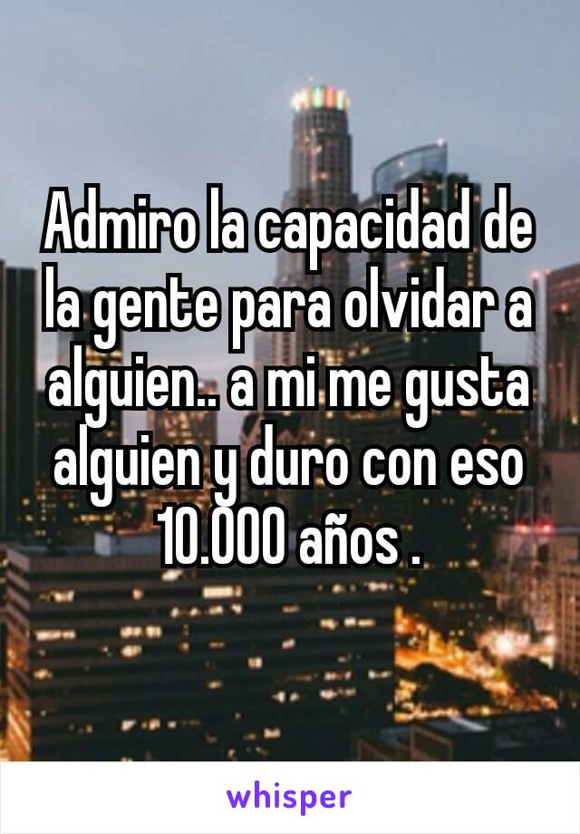 Admiro la capacidad de la gente para olvidar a alguien.. a mi me gusta alguien y duro con eso 10.000 años .
