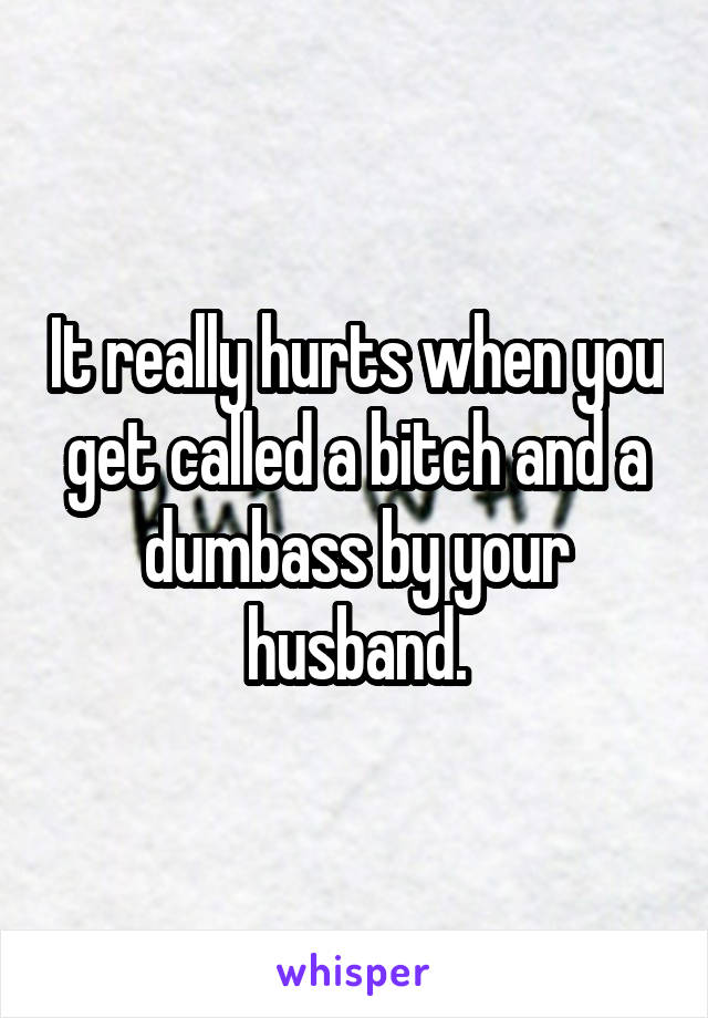 It really hurts when you get called a bitch and a dumbass by your husband.