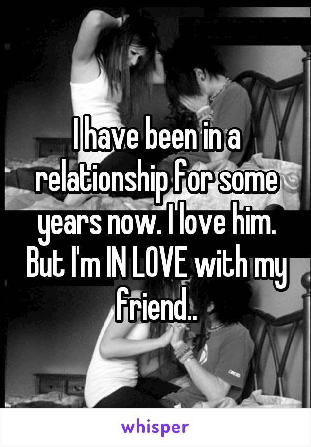 I have been in a relationship for some years now. I love him. But I'm IN LOVE with my friend..