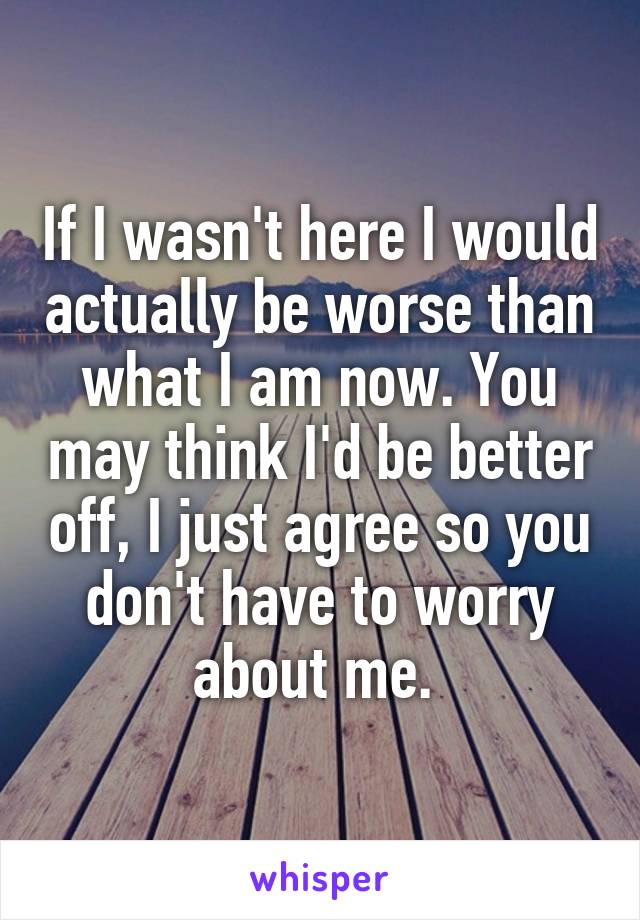 If I wasn't here I would actually be worse than what I am now. You may think I'd be better off, I just agree so you don't have to worry about me. 