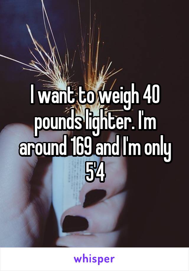 I want to weigh 40 pounds lighter. I'm around 169 and I'm only 5'4