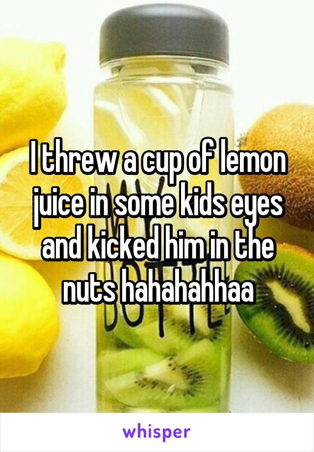 I threw a cup of lemon juice in some kids eyes and kicked him in the nuts hahahahhaa