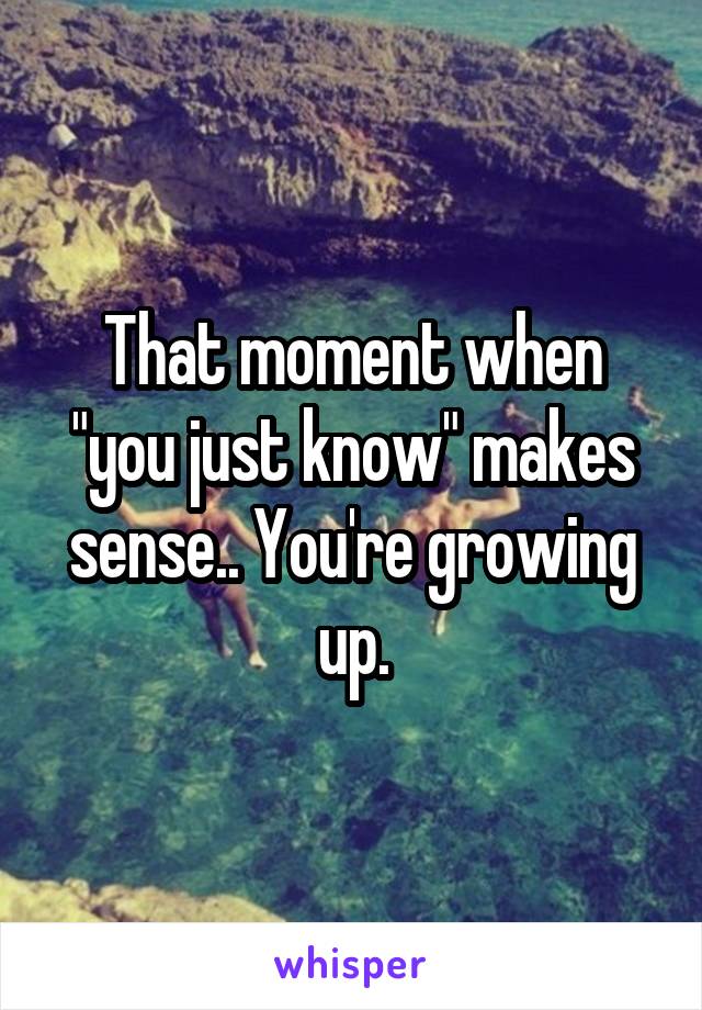 That moment when "you just know" makes sense.. You're growing up.